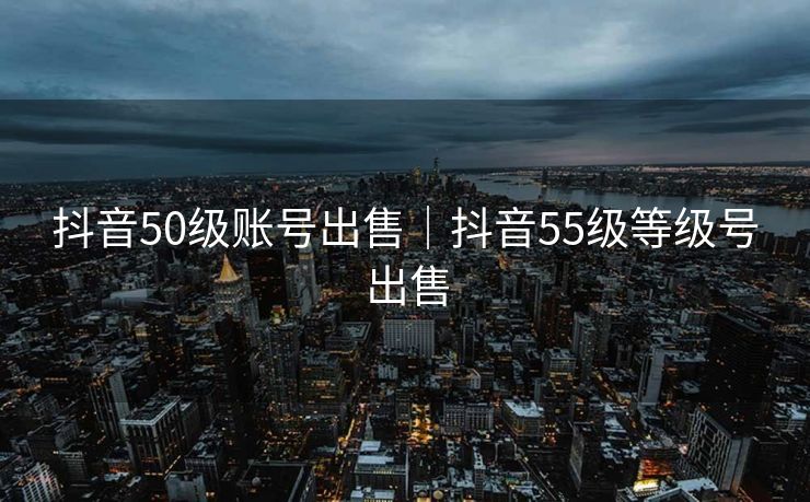 抖音50级账号出售｜抖音55级等级号出售