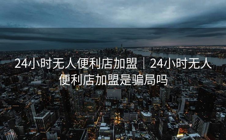 24小时无人便利店加盟｜24小时无人便利店加盟是骗局吗