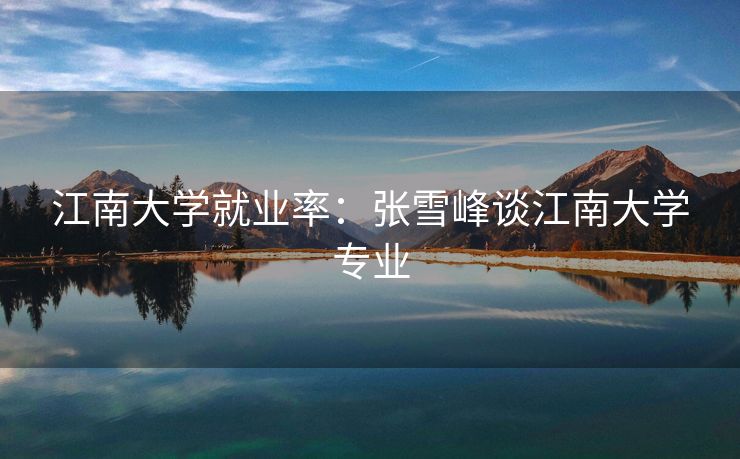 江南大学就业率:张雪峰谈江南大学专业