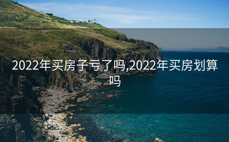 2022年买房子亏了吗,2022年买房划算吗