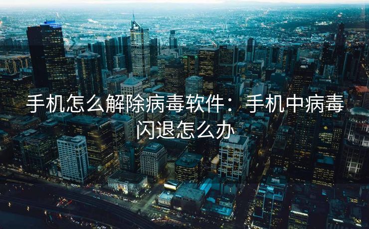 手机怎么解除病毒软件:手机中病毒闪退怎么办