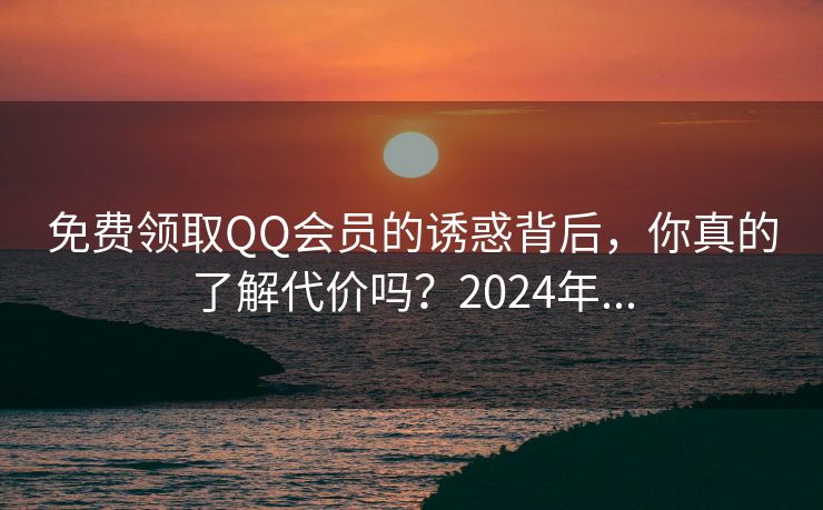 免费领取QQ会员的诱惑背后，你真的了解代价吗？2024年...