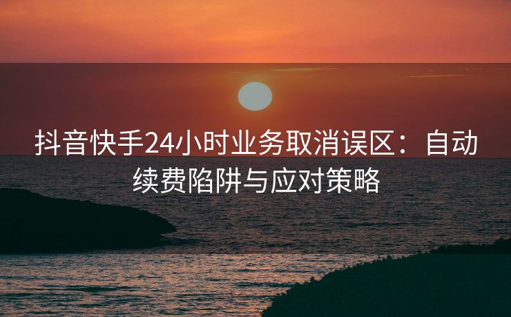 抖音快手24小时业务取消误区：自动续费陷阱与应对策略