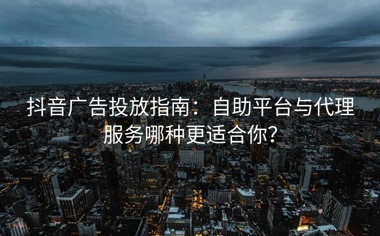 抖音广告投放指南：自助平台与代理服务哪种更适合你？