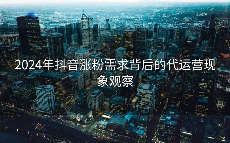 2024年抖音涨粉需求背后的代运营现象观察