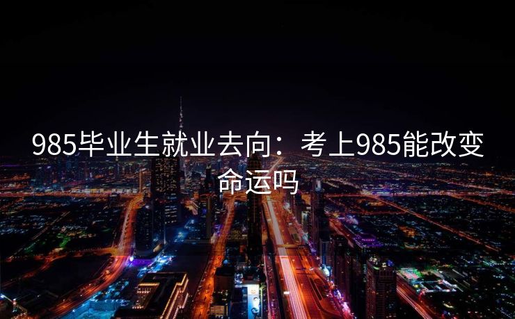 985毕业生就业去向：考上985能改变命运吗