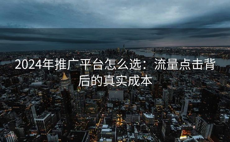 2024年推广平台怎么选：流量点击背后的真实成本