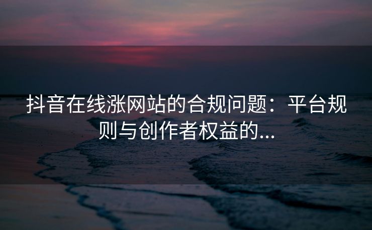 抖音在线涨网站的合规问题：平台规则与创作者权益的...