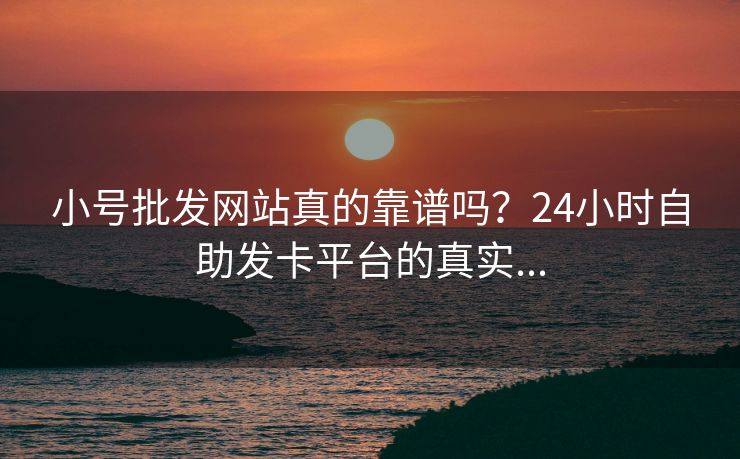小号批发网站真的靠谱吗？24小时自助发卡平台的真实...
