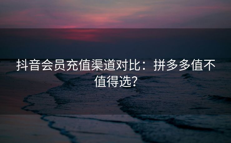 抖音会员充值渠道对比：拼多多值不值得选？