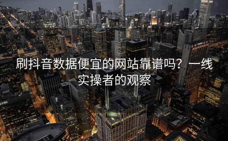刷抖音数据便宜的网站靠谱吗？一线实操者的观察