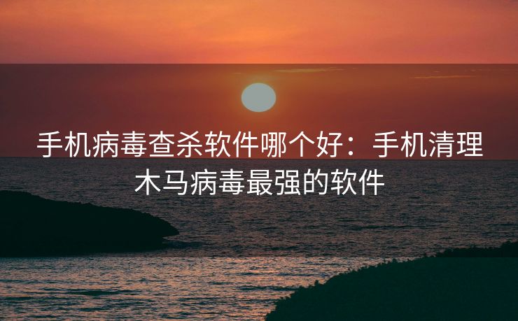 手机病毒查杀软件哪个好：手机清理木马病毒最强的软件