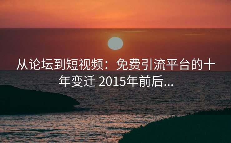 从论坛到短视频:免费引流平台的十年变迁 2015年前后...