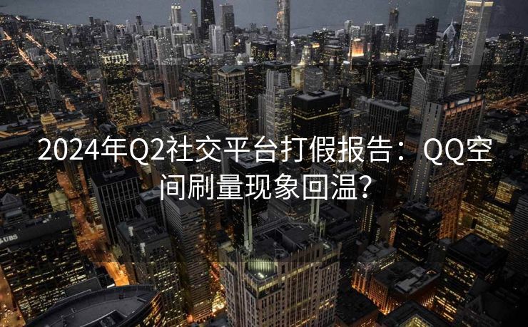 2024年Q2社交平台打假报告：QQ空间刷量现象回温？