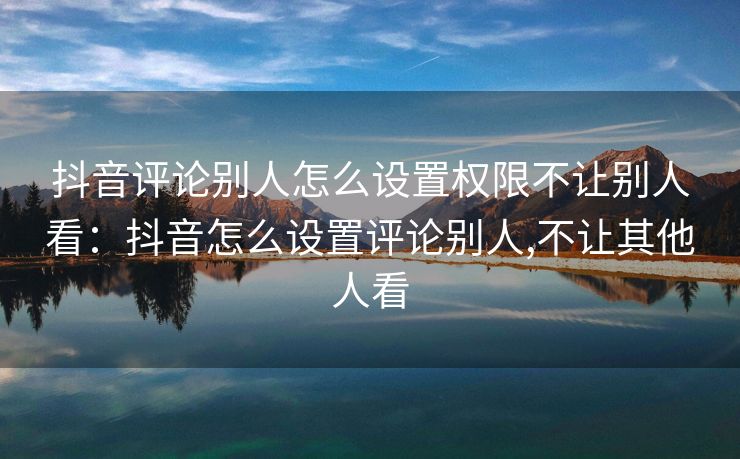 抖音评论别人怎么设置权限不让别人看：抖音怎么设置评论别人,不让其他人看