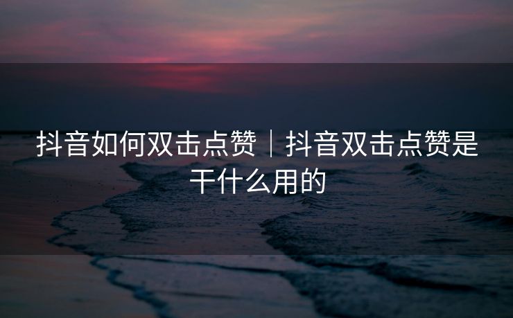 抖音如何双击点赞｜抖音双击点赞是干什么用的