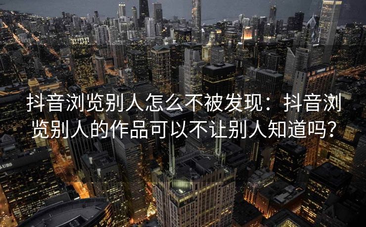 抖音浏览别人怎么不被发现：抖音浏览别人的作品可以不让别人知道吗？