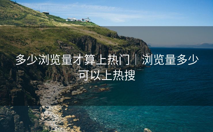 多少浏览量才算上热门｜浏览量多少可以上热搜
