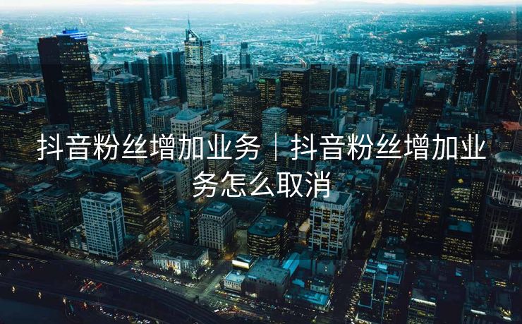 抖音粉丝增加业务｜抖音粉丝增加业务怎么取消