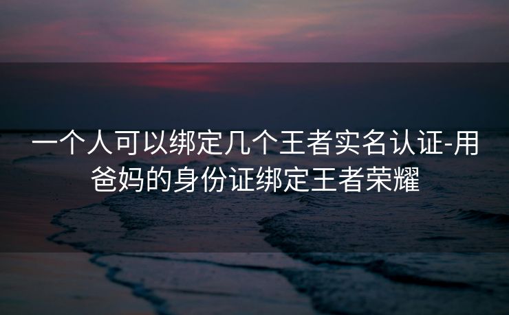 一个人可以绑定几个王者实名认证-用爸妈的身份证绑定王者荣耀