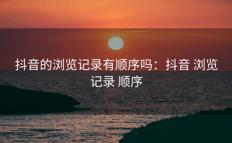 抖音的浏览记录有顺序吗：抖音 浏览记录 顺序