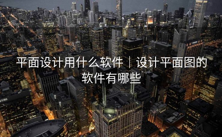 平面设计用什么软件｜设计平面图的软件有哪些