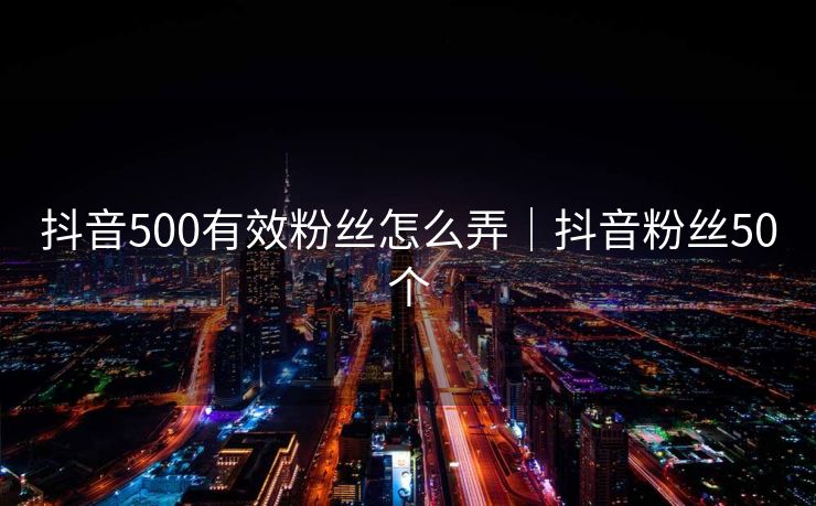 抖音500有效粉丝怎么弄｜抖音粉丝50个