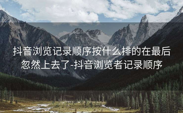 抖音浏览记录顺序按什么排的在最后忽然上去了-抖音浏览者记录顺序