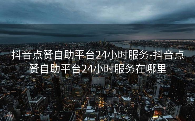 抖音点赞自助平台24小时服务-抖音点赞自助平台24小时服务在哪里