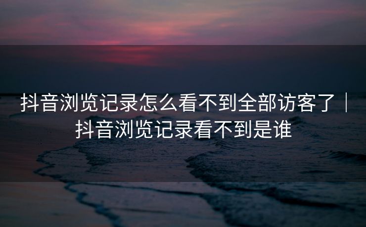 抖音浏览记录怎么看不到全部访客了｜抖音浏览记录看不到是谁