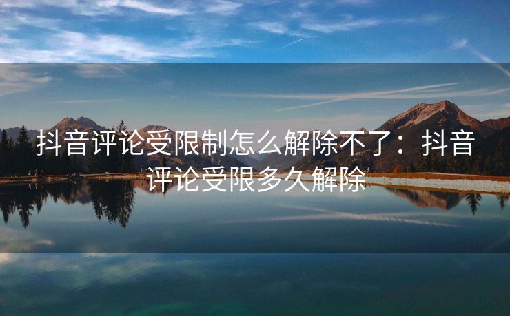 抖音评论受限制怎么解除不了：抖音评论受限多久解除