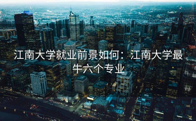 江南大学就业前景如何：江南大学最牛六个专业