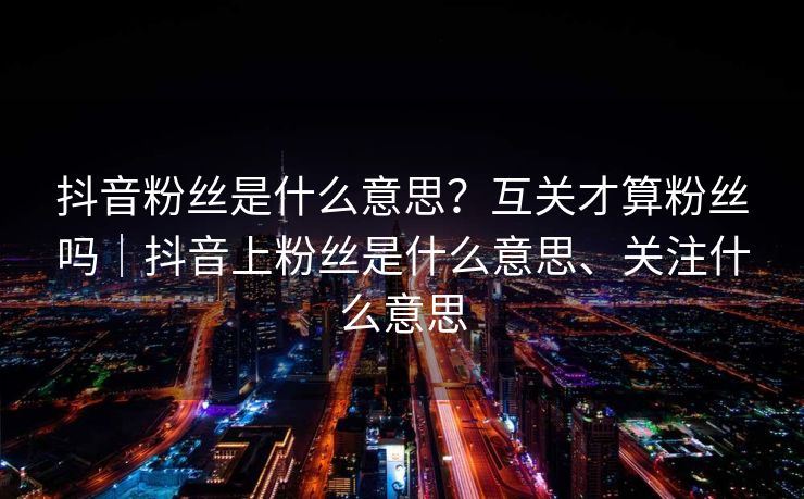 抖音粉丝是什么意思？互关才算粉丝吗｜抖音上粉丝是什么意思、关注什么意思