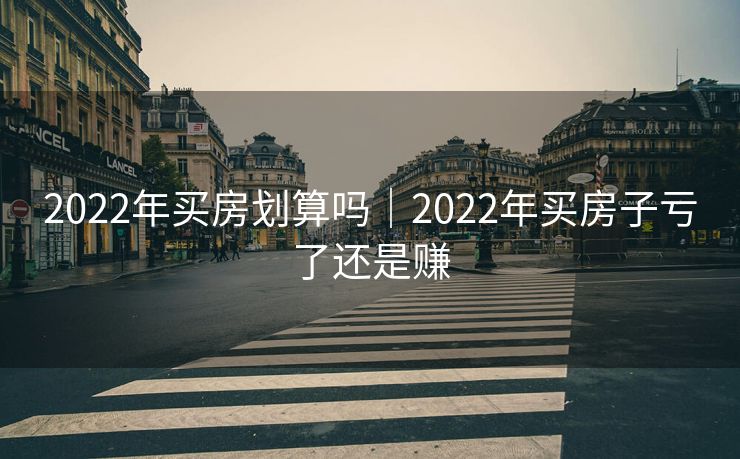 2022年买房划算吗｜2022年买房子亏了还是赚
