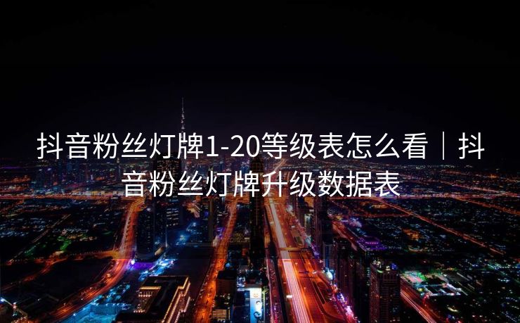 抖音粉丝灯牌1-20等级表怎么看｜抖音粉丝灯牌升级数据表