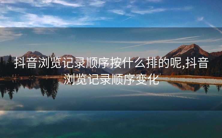 抖音浏览记录顺序按什么排的呢,抖音浏览记录顺序变化