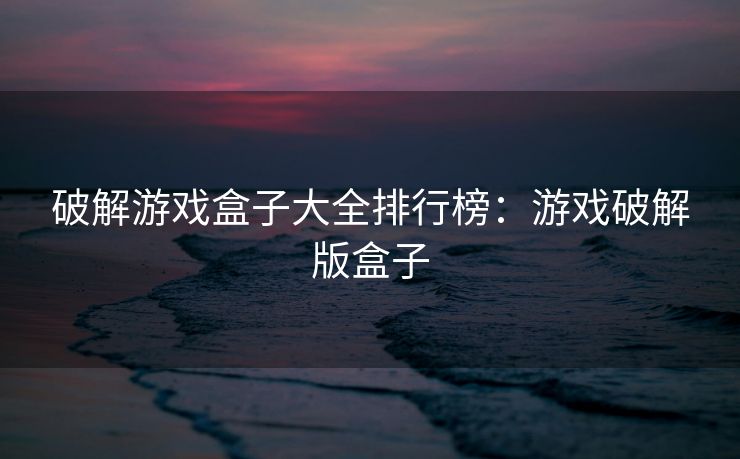 破解游戏盒子大全排行榜：游戏破解版盒子