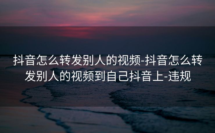 抖音怎么转发别人的视频-抖音怎么转发别人的视频到自己抖音上-违规