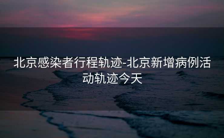 北京感染者行程轨迹-北京新增病例活动轨迹今天