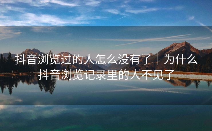 抖音浏览过的人怎么没有了｜为什么抖音浏览记录里的人不见了