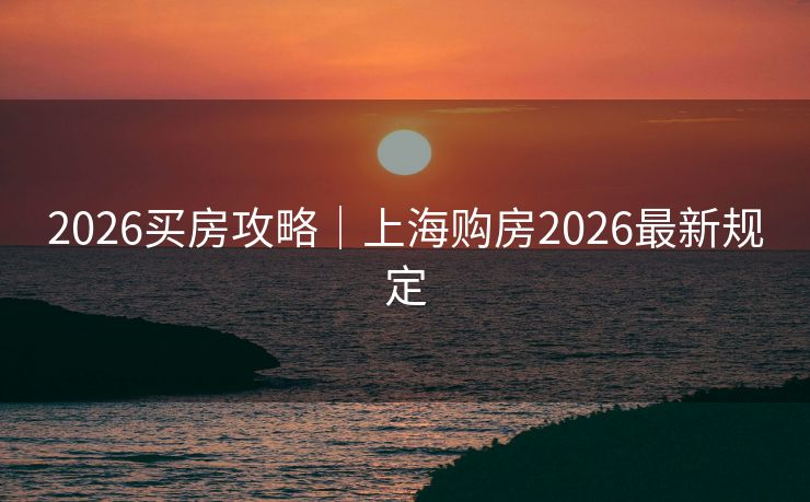 2026买房攻略｜上海购房2026最新规定