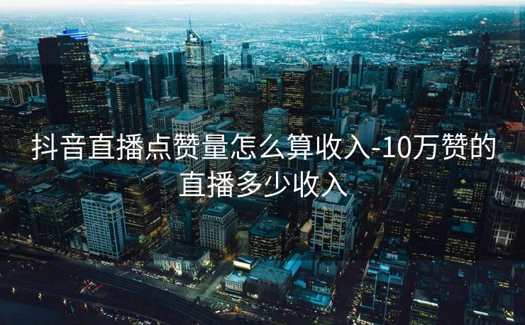 抖音直播点赞量怎么算收入-10万赞的直播多少收入