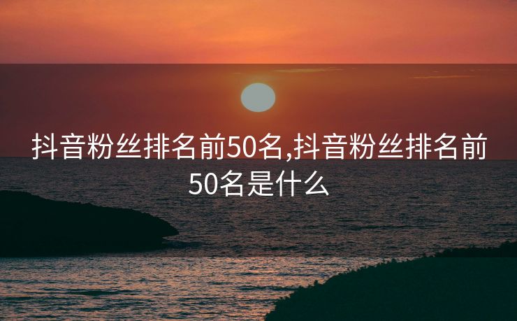 抖音粉丝排名前50名,抖音粉丝排名前50名是什么