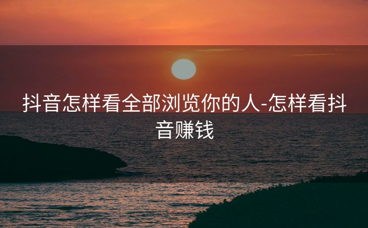 抖音怎样看全部浏览你的人-怎样看抖音赚钱