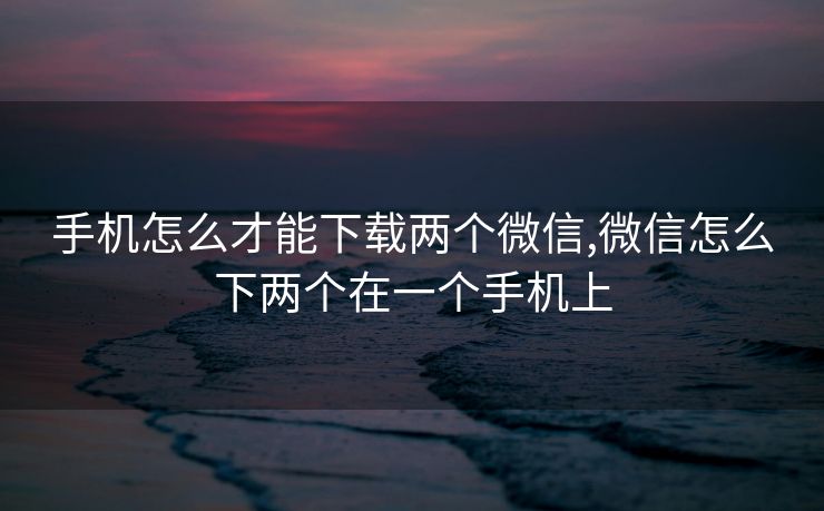 手机怎么才能下载两个微信,微信怎么下两个在一个手机上