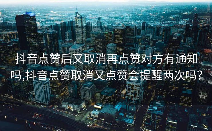 抖音点赞后又取消再点赞对方有通知吗,抖音点赞取消又点赞会提醒两次吗？