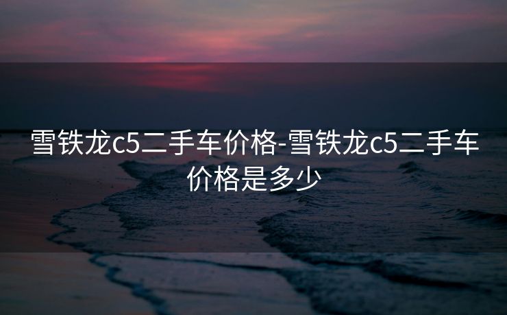 雪铁龙c5二手车价格-雪铁龙c5二手车价格是多少