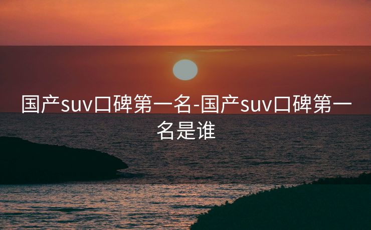 国产suv口碑第一名-国产suv口碑第一名是谁