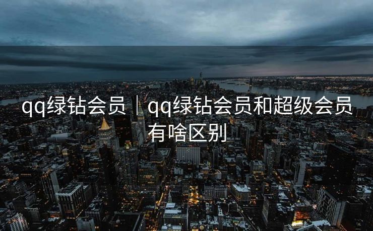 qq绿钻会员｜qq绿钻会员和超级会员有啥区别