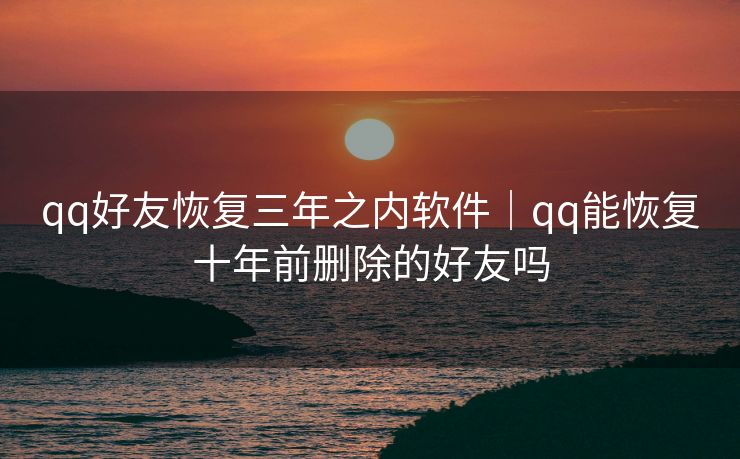 qq好友恢复三年之内软件｜qq能恢复十年前删除的好友吗